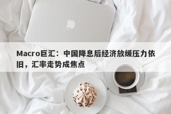 Macro巨汇：中国降息后经济放缓压力依旧，汇率走势成焦点