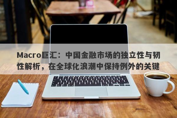 Macro巨汇：中国金融市场的独立性与韧性解析，在全球化浪潮中保持例外的关键