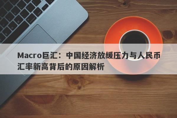 Macro巨汇：中国经济放缓压力与人民币汇率新高背后的原因解析