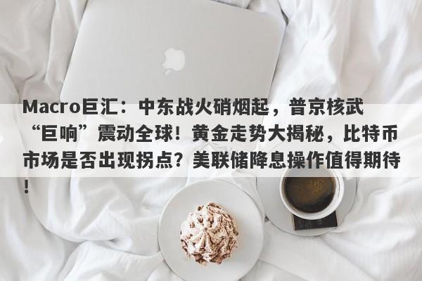 Macro巨汇：中东战火硝烟起，普京核武“巨响”震动全球！黄金走势大揭秘，比特币市场是否出现拐点？美联储降息操作值得期待！