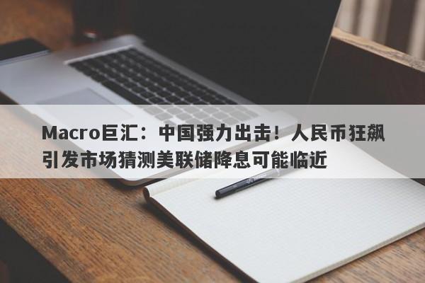 Macro巨汇：中国强力出击！人民币狂飙引发市场猜测美联储降息可能临近