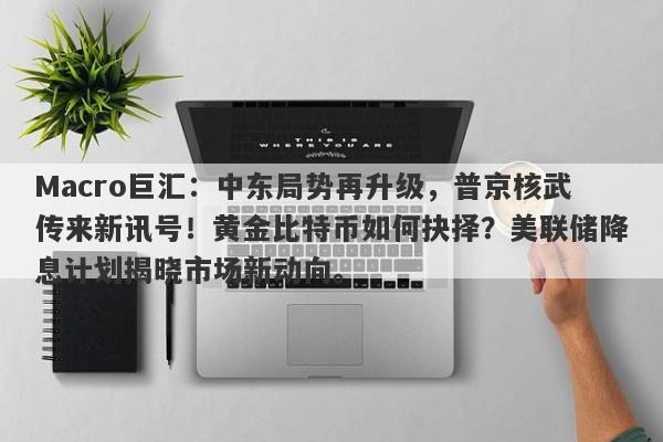 Macro巨汇：中东局势再升级，普京核武传来新讯号！黄金比特币如何抉择？美联储降息计划揭晓市场新动向。