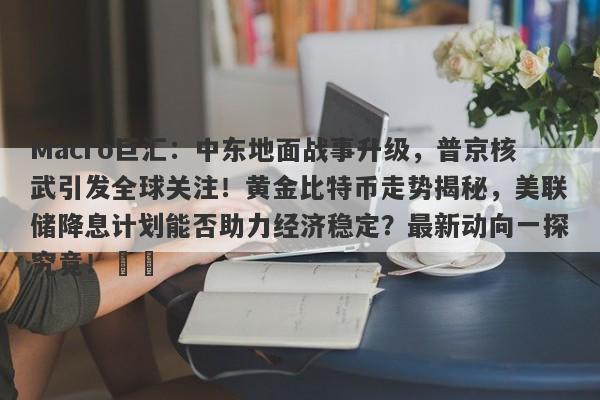 Macro巨汇：中东地面战事升级，普京核武引发全球关注！黄金比特币走势揭秘，美联储降息计划能否助力经济稳定？最新动向一探究竟！​​