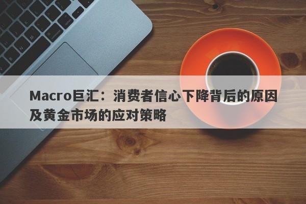 Macro巨汇：消费者信心下降背后的原因及黄金市场的应对策略