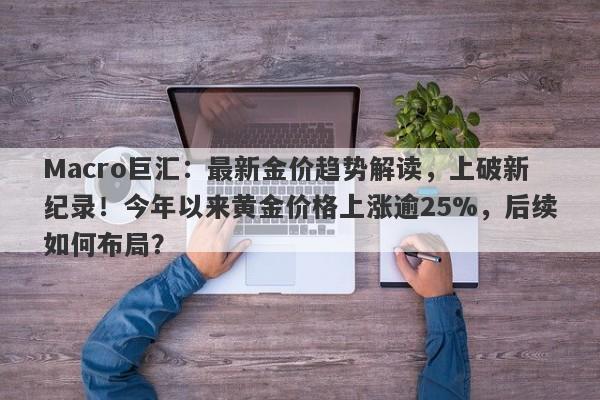 Macro巨汇：最新金价趋势解读，上破新纪录！今年以来黄金价格上涨逾25%，后续如何布局？