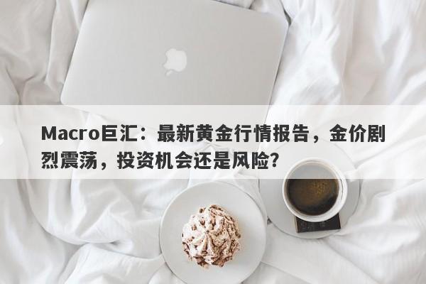 Macro巨汇：最新黄金行情报告，金价剧烈震荡，投资机会还是风险？