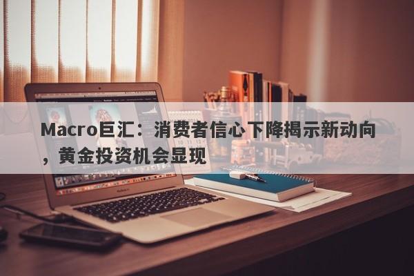 Macro巨汇：消费者信心下降揭示新动向，黄金投资机会显现