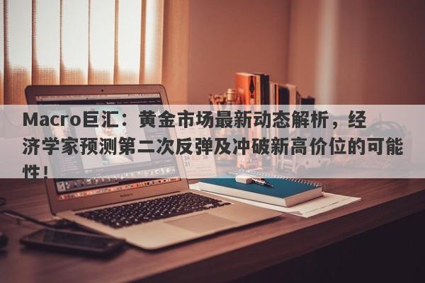 Macro巨汇：黄金市场最新动态解析，经济学家预测第二次反弹及冲破新高价位的可能性！