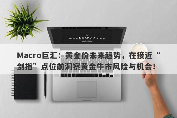 Macro巨汇：黄金价未来趋势，在接近“剑指”点位前洞察黄金牛市风险与机会！