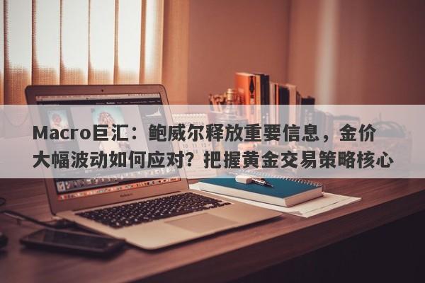 Macro巨汇：鲍威尔释放重要信息，金价大幅波动如何应对？把握黄金交易策略核心