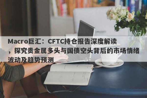 Macro巨汇：CFTC持仓报告深度解读，探究贵金属多头与国债空头背后的市场情绪波动及趋势预测