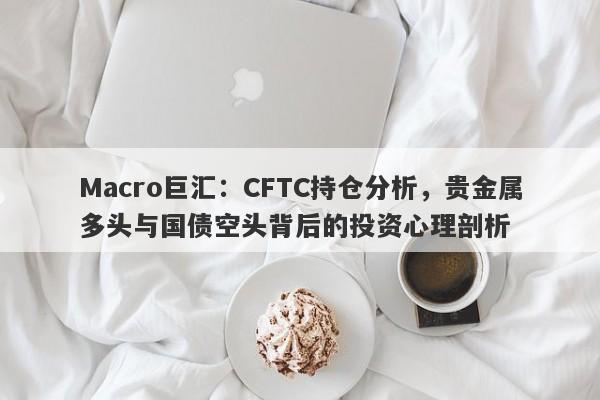 Macro巨汇：CFTC持仓分析，贵金属多头与国债空头背后的投资心理剖析