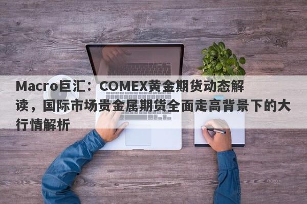 Macro巨汇：COMEX黄金期货动态解读，国际市场贵金属期货全面走高背景下的大行情解析