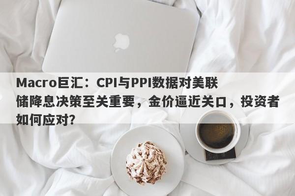 Macro巨汇：CPI与PPI数据对美联储降息决策至关重要，金价逼近关口，投资者如何应对？