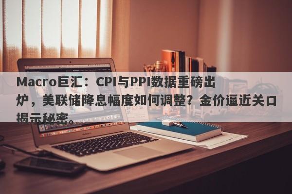 Macro巨汇：CPI与PPI数据重磅出炉，美联储降息幅度如何调整？金价逼近关口揭示秘密。