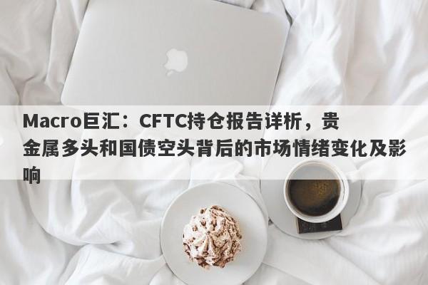 Macro巨汇：CFTC持仓报告详析，贵金属多头和国债空头背后的市场情绪变化及影响