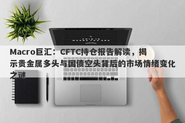 Macro巨汇：CFTC持仓报告解读，揭示贵金属多头与国债空头背后的市场情绪变化之谜