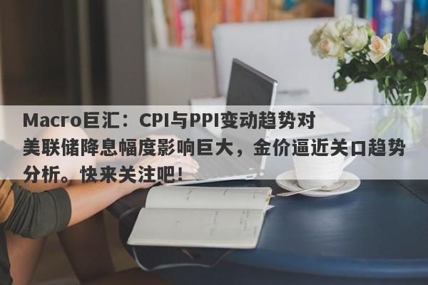 Macro巨汇：CPI与PPI变动趋势对美联储降息幅度影响巨大，金价逼近关口趋势分析。快来关注吧！