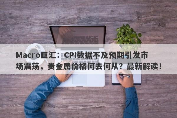 Macro巨汇：CPI数据不及预期引发市场震荡，贵金属价格何去何从？最新解读！