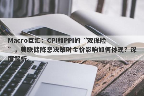 Macro巨汇：CPI和PPI的“双保险”，美联储降息决策时金价影响如何体现？深度解析。