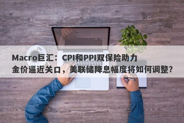 Macro巨汇：CPI和PPI双保险助力金价逼近关口，美联储降息幅度将如何调整？