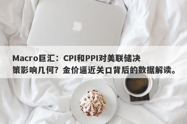 Macro巨汇：CPI和PPI对美联储决策影响几何？金价逼近关口背后的数据解读。