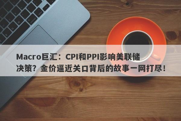 Macro巨汇：CPI和PPI影响美联储决策？金价逼近关口背后的故事一网打尽！