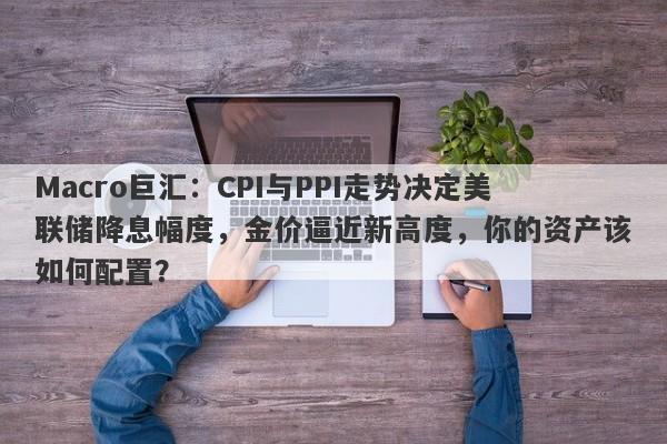 Macro巨汇：CPI与PPI走势决定美联储降息幅度，金价逼近新高度，你的资产该如何配置？