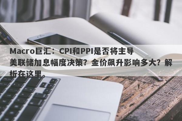 Macro巨汇：CPI和PPI是否将主导美联储加息幅度决策？金价飙升影响多大？解析在这里。