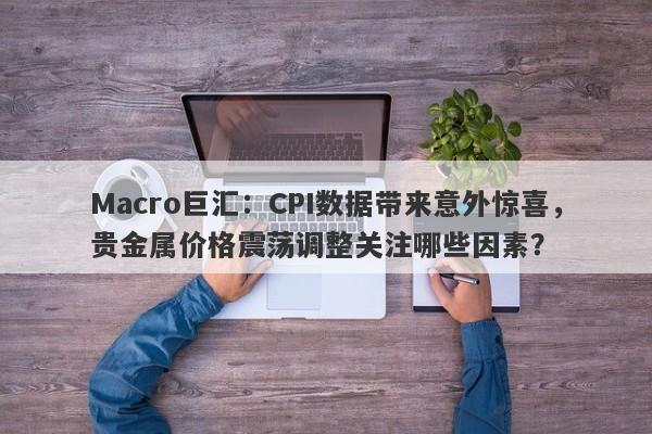 Macro巨汇：CPI数据带来意外惊喜，贵金属价格震荡调整关注哪些因素？