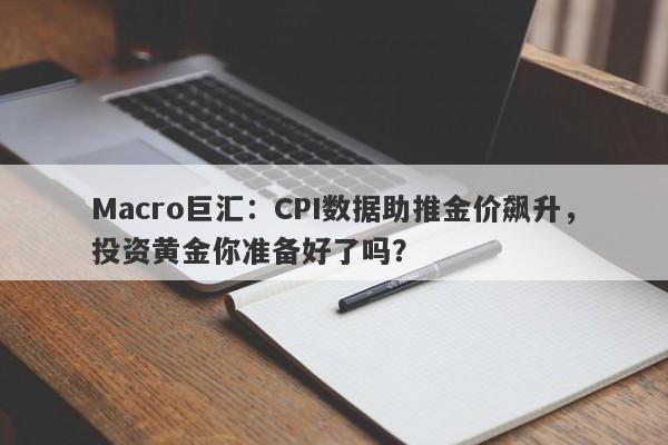 Macro巨汇：CPI数据助推金价飙升，投资黄金你准备好了吗？