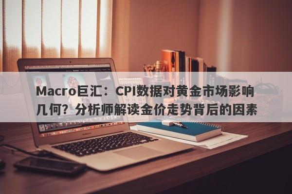 Macro巨汇：CPI数据对黄金市场影响几何？分析师解读金价走势背后的因素