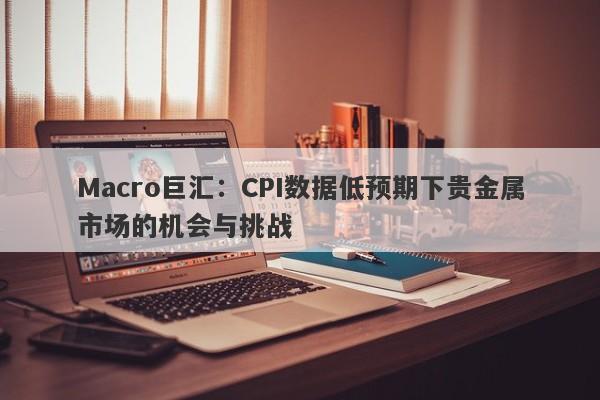 Macro巨汇：CPI数据低预期下贵金属市场的机会与挑战