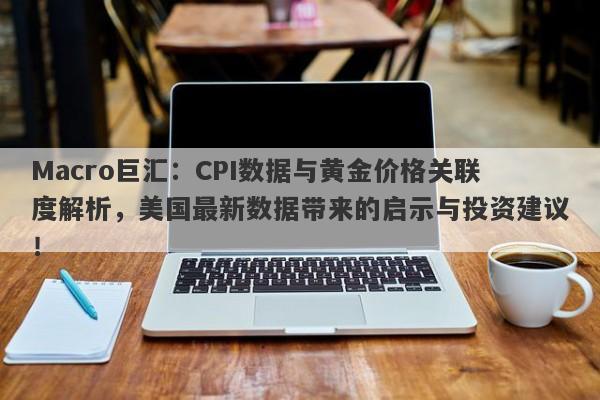 Macro巨汇：CPI数据与黄金价格关联度解析，美国最新数据带来的启示与投资建议！