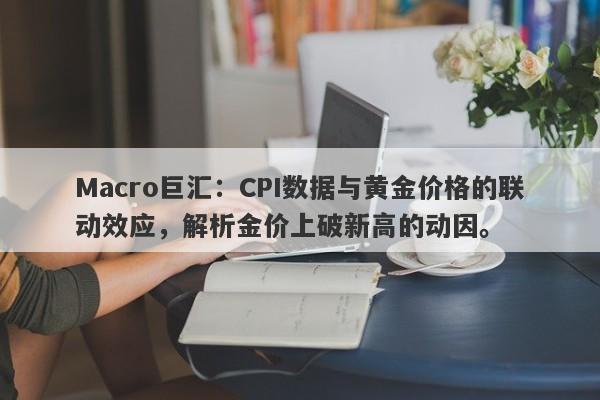 Macro巨汇：CPI数据与黄金价格的联动效应，解析金价上破新高的动因。