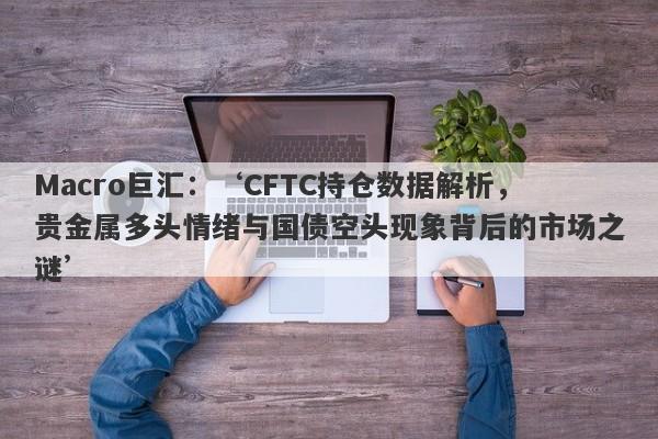 Macro巨汇：‘CFTC持仓数据解析，贵金属多头情绪与国债空头现象背后的市场之谜’