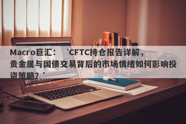 Macro巨汇：‘CFTC持仓报告详解，贵金属与国债交易背后的市场情绪如何影响投资策略？’