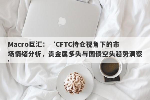 Macro巨汇：‘CFTC持仓视角下的市场情绪分析，贵金属多头与国债空头趋势洞察’