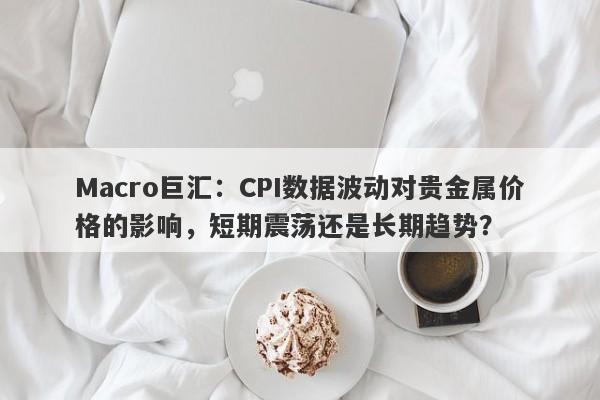 Macro巨汇：CPI数据波动对贵金属价格的影响，短期震荡还是长期趋势？