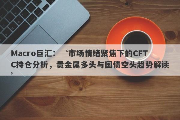 Macro巨汇：‘市场情绪聚焦下的CFTC持仓分析，贵金属多头与国债空头趋势解读’