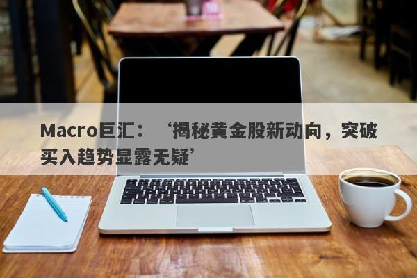 Macro巨汇：‘揭秘黄金股新动向，突破买入趋势显露无疑’