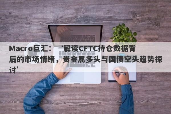 Macro巨汇：‘解读CFTC持仓数据背后的市场情绪，贵金属多头与国债空头趋势探讨’