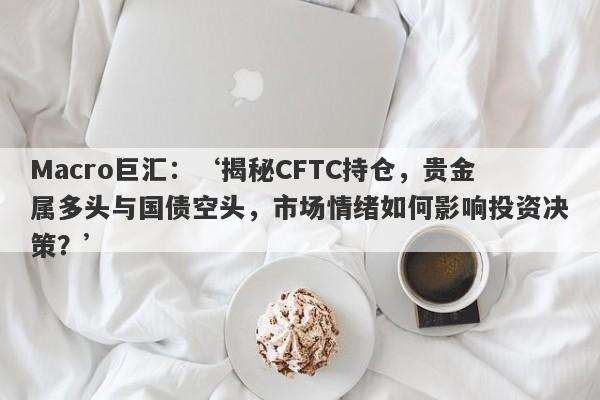 Macro巨汇：‘揭秘CFTC持仓，贵金属多头与国债空头，市场情绪如何影响投资决策？’