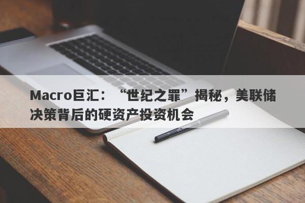 Macro巨汇：“世纪之罪”揭秘，美联储决策背后的硬资产投资机会