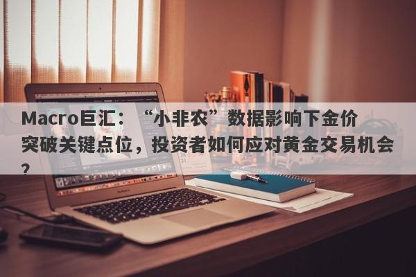 Macro巨汇：“小非农”数据影响下金价突破关键点位，投资者如何应对黄金交易机会？