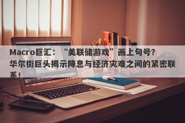 Macro巨汇：“美联储游戏”画上句号？华尔街巨头揭示降息与经济灾难之间的紧密联系！