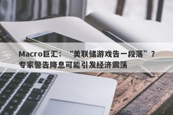 Macro巨汇：“美联储游戏告一段落”？专家警告降息可能引发经济震荡