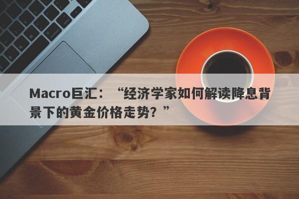 Macro巨汇：“经济学家如何解读降息背景下的黄金价格走势？”