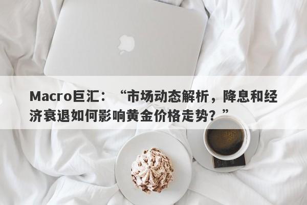 Macro巨汇：“市场动态解析，降息和经济衰退如何影响黄金价格走势？”