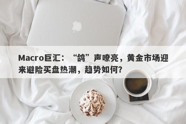 Macro巨汇：“鸽”声嘹亮，黄金市场迎来避险买盘热潮，趋势如何？